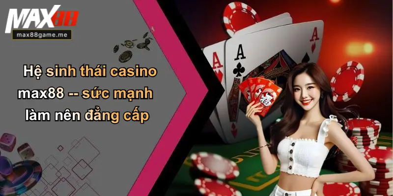 Hệ sinh thái casino max88 – sức mạnh làm nên đẳng cấp